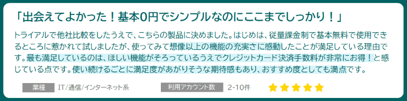 「出会えて良かった!基本0円でシンプルなのにここまでしっかり!」業種:IT/通信/インターネット系 利用アカウント数:2-10件